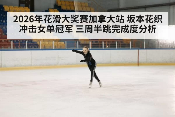 2026年花滑大奖赛加拿大站 坂本花织冲击女单冠军 三周半跳完成度分析